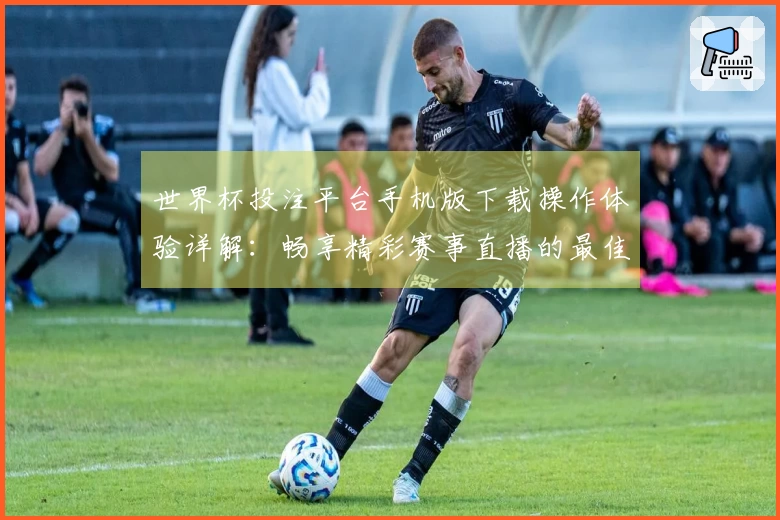世界杯投注平台手机版下载操作体验详解：畅享精彩赛事直播的最佳选择